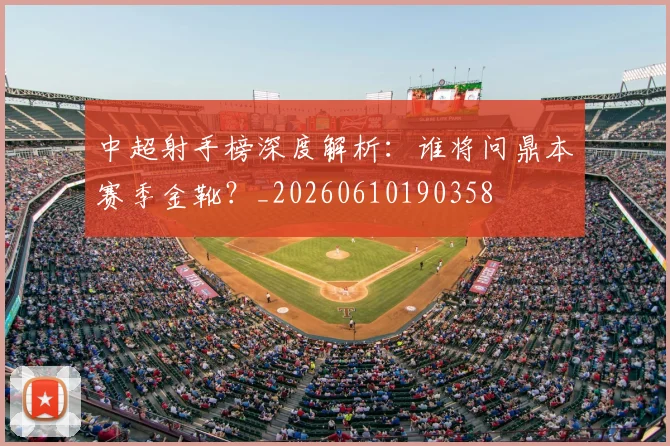 中超射手榜深度解析：谁将问鼎本赛季金靴？_20260610190358