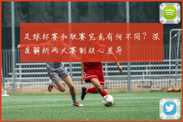 足球杯赛和联赛究竟有何不同?深度解析两大赛制核心差异