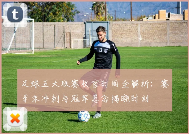 足球五大联赛收官时间全解析:赛季末冲刺与冠军悬念揭晓时刻